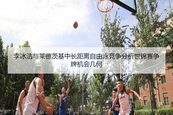 李冰洁与莱德茨基中长距离自由泳竞争分析世锦赛争牌机会几何