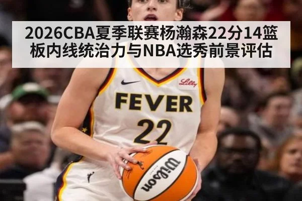 2026CBA夏季联赛杨瀚森22分14篮板内线统治力与NBA选秀前景评估