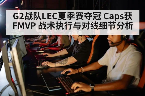 G2战队LEC夏季赛夺冠 Caps获FMVP 战术执行与对线细节分析