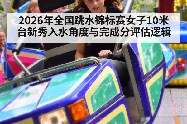 2026年全国跳水锦标赛女子10米台新秀入水角度与完成分评估逻辑